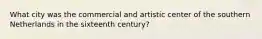 What city was the commercial and artistic center of the southern Netherlands in the sixteenth century?