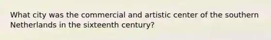 What city was the commercial and artistic center of the southern Netherlands in the sixteenth century?