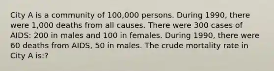 City A is a community of 100,000 persons. During 1990, there were 1,000 deaths from all causes. There were 300 cases of AIDS: 200 in males and 100 in females. During 1990, there were 60 deaths from AIDS, 50 in males. The crude mortality rate in City A is:?