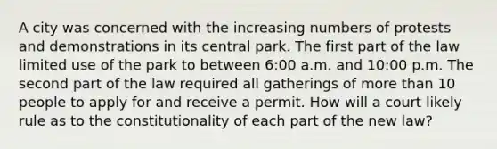 A city was concerned with the increasing numbers of protests and demonstrations in its central park. The first part of the law limited use of the park to between 6:00 a.m. and 10:00 p.m. The second part of the law required all gatherings of more than 10 people to apply for and receive a permit. How will a court likely rule as to the constitutionality of each part of the new law?