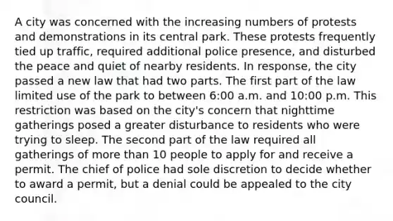 A city was concerned with the increasing numbers of protests and demonstrations in its central park. These protests frequently tied up traffic, required additional police presence, and disturbed the peace and quiet of nearby residents. In response, the city passed a new law that had two parts. The first part of the law limited use of the park to between 6:00 a.m. and 10:00 p.m. This restriction was based on the city's concern that nighttime gatherings posed a greater disturbance to residents who were trying to sleep. The second part of the law required all gatherings of more than 10 people to apply for and receive a permit. The chief of police had sole discretion to decide whether to award a permit, but a denial could be appealed to the city council.