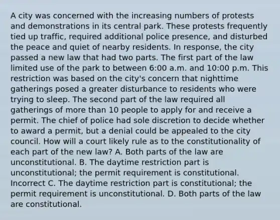 A city was concerned with the increasing numbers of protests and demonstrations in its central park. These protests frequently tied up traffic, required additional police presence, and disturbed the peace and quiet of nearby residents. In response, the city passed a new law that had two parts. The first part of the law limited use of the park to between 6:00 a.m. and 10:00 p.m. This restriction was based on the city's concern that nighttime gatherings posed a greater disturbance to residents who were trying to sleep. The second part of the law required all gatherings of more than 10 people to apply for and receive a permit. The chief of police had sole discretion to decide whether to award a permit, but a denial could be appealed to the city council. How will a court likely rule as to the constitutionality of each part of the new law? A. Both parts of the law are unconstitutional. B. The daytime restriction part is unconstitutional; the permit requirement is constitutional. Incorrect C. The daytime restriction part is constitutional; the permit requirement is unconstitutional. D. Both parts of the law are constitutional.