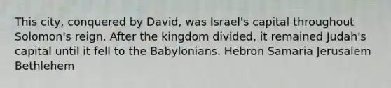 This city, conquered by David, was Israel's capital throughout Solomon's reign. After the kingdom divided, it remained Judah's capital until it fell to the Babylonians. Hebron Samaria Jerusalem Bethlehem