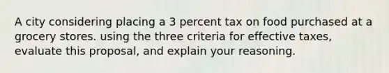 A city considering placing a 3 percent tax on food purchased at a grocery stores. using the three criteria for effective taxes, evaluate this proposal, and explain your reasoning.