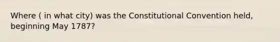 Where ( in what city) was the Constitutional Convention held, beginning May 1787?