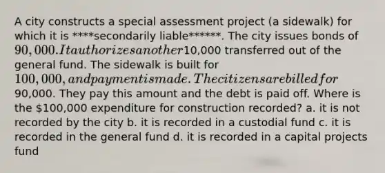 A city constructs a special assessment project (a sidewalk) for which it is ****secondarily liable******. The city issues bonds of 90,000. It authorizes another10,000 transferred out of the general fund. The sidewalk is built for 100,000, and payment is made. The citizens are billed for90,000. They pay this amount and the debt is paid off. Where is the 100,000 expenditure for construction recorded? a. it is not recorded by the city b. it is recorded in a custodial fund c. it is recorded in the general fund d. it is recorded in a capital projects fund