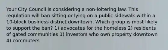 Your City Council is considering a non-loitering law. This regulation will ban sitting or lying on a public sidewalk within a 10-block business district downtown. Which group is most likely to support the ban? 1) advocates for the homeless 2) residents of gated communities 3) investors who own property downtown 4) commuters