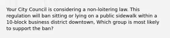 Your City Council is considering a non-loitering law. This regulation will ban sitting or lying on a public sidewalk within a 10-block business district downtown, Which group is most likely to support the ban?