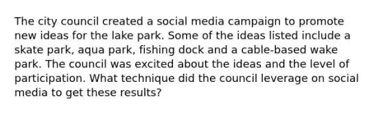 The city council created a social media campaign to promote new ideas for the lake park. Some of the ideas listed include a skate park, aqua park, fishing dock and a cable-based wake park. The council was excited about the ideas and the level of participation. What technique did the council leverage on social media to get these results?