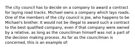 The city council has to decide on a company to award a contract for laying road tracks. Michael owns a company which lays roads. One of the members of the city council is Joe, who happens to be Michael's brother. It would not be illegal to award such a contract to the best qualified company, even if that company were owned by a relative, as long as the councilman himself was not a part of the decision making process. As far as the councilman is concerned, this is an example of: