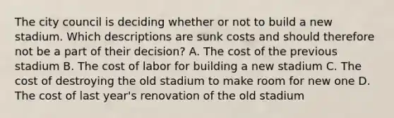 The city council is deciding whether or not to build a new stadium. Which descriptions are sunk costs and should therefore not be a part of their decision? A. The cost of the previous stadium B. The cost of labor for building a new stadium C. The cost of destroying the old stadium to make room for new one D. The cost of last year's renovation of the old stadium