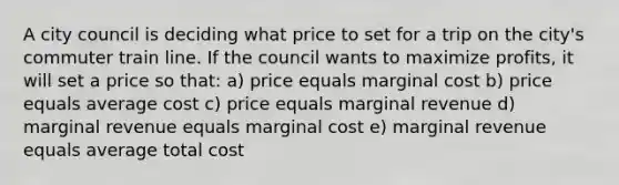 A city council is deciding what price to set for a trip on the city's commuter train line. If the council wants to maximize profits, it will set a price so that: a) price equals marginal cost b) price equals average cost c) price equals marginal revenue d) marginal revenue equals marginal cost e) marginal revenue equals average total cost