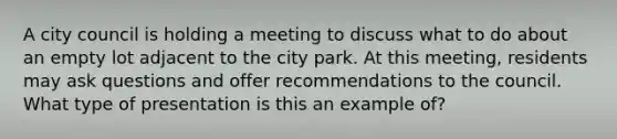 A city council is holding a meeting to discuss what to do about an empty lot adjacent to the city park. At this meeting, residents may ask questions and offer recommendations to the council. What type of presentation is this an example of?