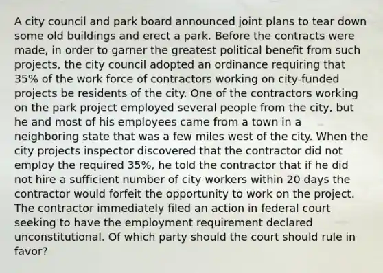 A city council and park board announced joint plans to tear down some old buildings and erect a park. Before the contracts were made, in order to garner the greatest political benefit from such projects, the city council adopted an ordinance requiring that 35% of the work force of contractors working on city-funded projects be residents of the city. One of the contractors working on the park project employed several people from the city, but he and most of his employees came from a town in a neighboring state that was a few miles west of the city. When the city projects inspector discovered that the contractor did not employ the required 35%, he told the contractor that if he did not hire a sufficient number of city workers within 20 days the contractor would forfeit the opportunity to work on the project. The contractor immediately filed an action in federal court seeking to have the employment requirement declared unconstitutional. Of which party should the court should rule in favor?