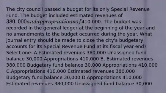 The city council passed a budget for its only Special Revenue Fund. The budget included estimated revenues of 380,000 and appropriations of410,000. The budget was recorded in the general ledger at the beginning of the year and no amendments to the budget occurred during the year. What journal entry should be made to close the city's budgetary accounts for its Special Revenue Fund at its fiscal year-end? Select one: A.Estimated revenues 380,000 Unassigned fund balance 30,000 Appropriations 410,000 B. Estimated revenues 380,000 Budgetary fund balance 30,000 Appropriations 410,000 C.Appropriations 410,000 Estimated revenues 380,000 Budgetary fund balance 30,000 D.Appropriations 410,000 Estimated revenues 380,000 Unassigned fund balance 30,000