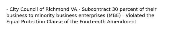 - City Council of Richmond VA - Subcontract 30 percent of their business to minority business enterprises (MBE) - Violated the Equal Protection Clause of the Fourteenth Amendment