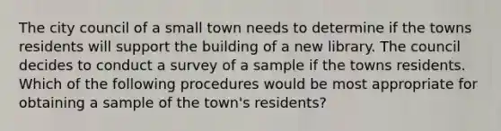 The city council of a small town needs to determine if the towns residents will support the building of a new library. The council decides to conduct a survey of a sample if the towns residents. Which of the following procedures would be most appropriate for obtaining a sample of the town's residents?