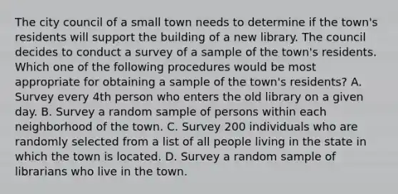 The city council of a small town needs to determine if the​ town's residents will support the building of a new library. The council decides to conduct a survey of a sample of the​ town's residents. Which one of the following procedures would be most appropriate for obtaining a sample of the​ town's residents? A. Survey every 4th person who enters the old library on a given day. B. Survey a random sample of persons within each neighborhood of the town. C. Survey 200 individuals who are randomly selected from a list of all people living in the state in which the town is located. D. Survey a random sample of librarians who live in the town.