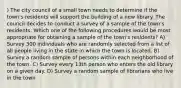 ) The city council of a small town needs to determine if the town's residents will support the building of a new library. The council decides to conduct a survey of a sample of the town's residents. Which one of the following procedures would be most appropriate for obtaining a sample of the town's residents? A) Survey 300 individuals who are randomly selected from a list of all people living in the state in which the town is located. B) Survey a random sample of persons within each neighborhood of the town. C) Survey every 13th person who enters the old library on a given day. D) Survey a random sample of librarians who live in the town