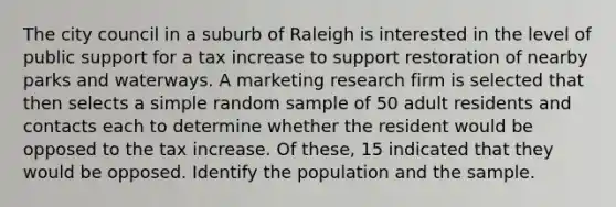 The city council in a suburb of Raleigh is interested in the level of public support for a tax increase to support restoration of nearby parks and waterways. A marketing research firm is selected that then selects a simple random sample of 50 adult residents and contacts each to determine whether the resident would be opposed to the tax increase. Of these, 15 indicated that they would be opposed. Identify the population and the sample.