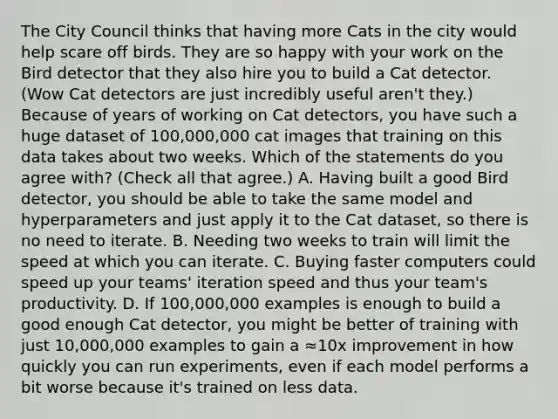 The City Council thinks that having more Cats in the city would help scare off birds. They are so happy with your work on the Bird detector that they also hire you to build a Cat detector. (Wow Cat detectors are just incredibly useful aren't they.) Because of years of working on Cat detectors, you have such a huge dataset of 100,000,000 cat images that training on this data takes about two weeks. Which of the statements do you agree with? (Check all that agree.) A. Having built a good Bird detector, you should be able to take the same model and hyperparameters and just apply it to the Cat dataset, so there is no need to iterate. B. Needing two weeks to train will limit the speed at which you can iterate. C. Buying faster computers could speed up your teams' iteration speed and thus your team's productivity. D. If 100,000,000 examples is enough to build a good enough Cat detector, you might be better of training with just 10,000,000 examples to gain a ≈10x improvement in how quickly you can run experiments, even if each model performs a bit worse because it's trained on less data.