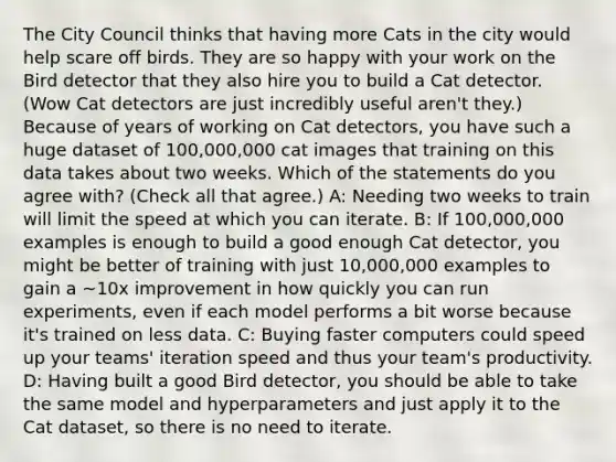 The City Council thinks that having more Cats in the city would help scare off birds. They are so happy with your work on the Bird detector that they also hire you to build a Cat detector. (Wow Cat detectors are just incredibly useful aren't they.) Because of years of working on Cat detectors, you have such a huge dataset of 100,000,000 cat images that training on this data takes about two weeks. Which of the statements do you agree with? (Check all that agree.) A: Needing two weeks to train will limit the speed at which you can iterate. B: If 100,000,000 examples is enough to build a good enough Cat detector, you might be better of training with just 10,000,000 examples to gain a ~10x improvement in how quickly you can run experiments, even if each model performs a bit worse because it's trained on less data. C: Buying faster computers could speed up your teams' iteration speed and thus your team's productivity. D: Having built a good Bird detector, you should be able to take the same model and hyperparameters and just apply it to the Cat dataset, so there is no need to iterate.