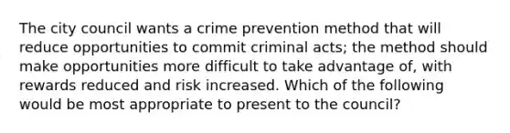 The city council wants a crime prevention method that will reduce opportunities to commit criminal acts; the method should make opportunities more difficult to take advantage of, with rewards reduced and risk increased. Which of the following would be most appropriate to present to the council?