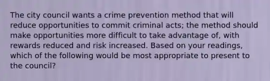 The city council wants a crime prevention method that will reduce opportunities to commit criminal acts; the method should make opportunities more difficult to take advantage of, with rewards reduced and risk increased. Based on your readings, which of the following would be most appropriate to present to the council?