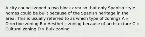 A city council zoned a two block area so that only Spanish style homes could be built because of the Spanish heritage in the area. This is usually referred to as which type of zoning? A » Directive zoning B » Aesthetic zoning because of architecture C » Cultural zoning D » Bulk zoning