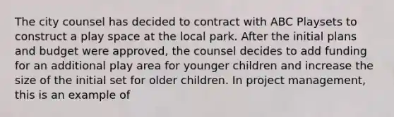 The city counsel has decided to contract with ABC Playsets to construct a play space at the local park. After the initial plans and budget were approved, the counsel decides to add funding for an additional play area for younger children and increase the size of the initial set for older children. In project management, this is an example of