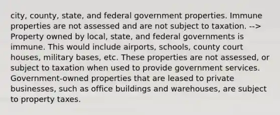 city, county, state, and federal government properties. Immune properties are not assessed and are not subject to taxation. --> Property owned by local, state, and federal governments is immune. This would include airports, schools, county court houses, military bases, etc. These properties are not assessed, or subject to taxation when used to provide government services. Government-owned properties that are leased to private businesses, such as office buildings and warehouses, are subject to property taxes.