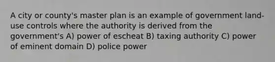 A city or county's master plan is an example of government land-use controls where the authority is derived from the government's A) power of escheat B) taxing authority C) power of eminent domain D) police power