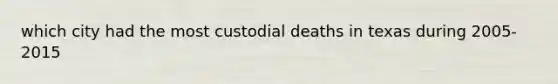 which city had the most custodial deaths in texas during 2005-2015