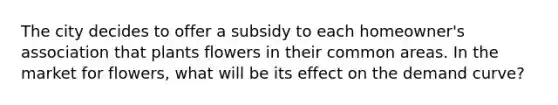 The city decides to offer a subsidy to each homeowner's association that plants flowers in their common areas. In the market for flowers, what will be its effect on the demand curve?