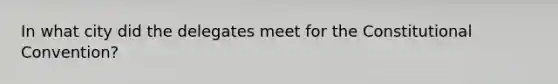 In what city did the delegates meet for the Constitutional Convention?