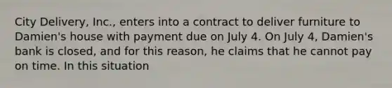 City Delivery, Inc., enters into a contract to deliver furniture to Damien's house with payment due on July 4. On July 4, Damien's bank is closed, and for this reason, he claims that he cannot pay on time. In this situation