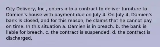 City Delivery, Inc., enters into a contract to deliver furniture to Damien's house with payment due on July 4. On July 4, Damien's bank is closed, and for this reason, he claims that he cannot pay on time. In this situation a. Damien is in breach. b. the bank is liable for breach. c. the contract is suspended. d. the contract is discharged.