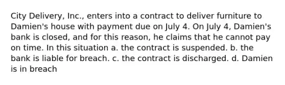 City Delivery, Inc., enters into a contract to deliver furniture to Damien's house with payment due on July 4. On July 4, Damien's bank is closed, and for this reason, he claims that he cannot pay on time. In this situation a. the contract is suspended. b. the bank is liable for breach. c. the contract is discharged. d. Damien is in breach