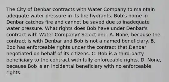 The City of Denbar contracts with Water Company to maintain adequate water pressure in its fire hydrants. Bob's home in Denbar catches fire and cannot be saved due to inadequate water pressure. What rights does Bob have under Denbar's contract with Water Company? Select one: A. None, because the contract is with Denbar and Bob is not a named beneficiary. B. Bob has enforceable rights under the contract that Denbar negotiated on behalf of its citizens. C. Bob is a third-party beneficiary to the contract with fully enforceable rights. D. None, because Bob is an incidental beneficiary with no enforceable rights.