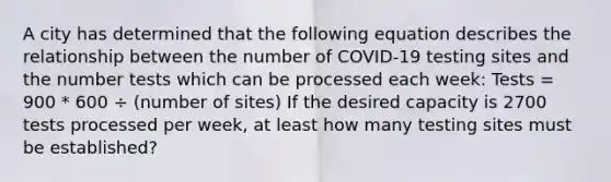 A city has determined that the following equation describes the relationship between the number of COVID-19 testing sites and the number tests which can be processed each week: Tests = 900 * 600 ÷ (number of sites) If the desired capacity is 2700 tests processed per week, at least how many testing sites must be established?