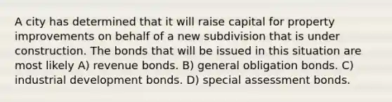 A city has determined that it will raise capital for property improvements on behalf of a new subdivision that is under construction. The bonds that will be issued in this situation are most likely A) revenue bonds. B) general obligation bonds. C) industrial development bonds. D) special assessment bonds.