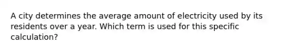 A city determines the average amount of electricity used by its residents over a year. Which term is used for this specific calculation?