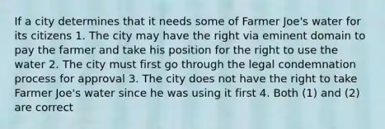 If a city determines that it needs some of Farmer Joe's water for its citizens 1. The city may have the right via eminent domain to pay the farmer and take his position for the right to use the water 2. The city must first go through the legal condemnation process for approval 3. The city does not have the right to take Farmer Joe's water since he was using it first 4. Both (1) and (2) are correct