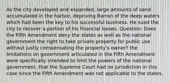 As the city developed and expanded, large amounts of sand accumulated in the harbor, depriving Barron of the deep waters which had been the key to his successful business. He sued the city to recover a portion of his financial losses. Question: Does the Fifth Amendment deny the states as well as the national government the right to take private property for public use without justly compensating the property's owner? the limitations on government articulated in the Fifth Amendment were specifically intended to limit the powers of the national government. that the Supreme Court had no jurisdiction in this case since the Fifth Amendment was not applicable to the states.