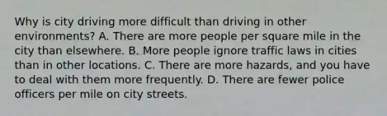 Why is city driving more difficult than driving in other environments? A. There are more people per square mile in the city than elsewhere. B. More people ignore traffic laws in cities than in other locations. C. There are more hazards, and you have to deal with them more frequently. D. There are fewer police officers per mile on city streets.