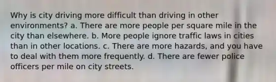 Why is city driving more difficult than driving in other environments? a. There are more people per square mile in the city than elsewhere. b. More people ignore traffic laws in cities than in other locations. c. There are more hazards, and you have to deal with them more frequently. d. There are fewer police officers per mile on city streets.