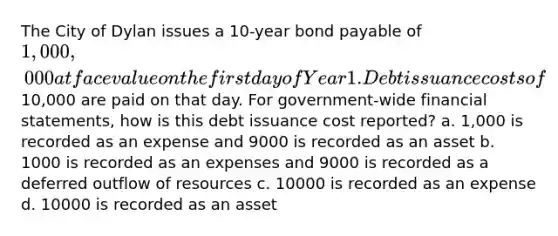 The City of Dylan issues a 10-year bond payable of 1,000,000 at face value on the first day of Year 1. Debt issuance costs of10,000 are paid on that day. For government-wide financial statements, how is this debt issuance cost reported? a. 1,000 is recorded as an expense and 9000 is recorded as an asset b. 1000 is recorded as an expenses and 9000 is recorded as a deferred outflow of resources c. 10000 is recorded as an expense d. 10000 is recorded as an asset