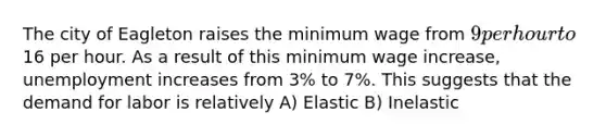 The city of Eagleton raises the minimum wage from 9 per hour to16 per hour. As a result of this minimum wage increase, unemployment increases from 3% to 7%. This suggests that the demand for labor is relatively A) Elastic B) Inelastic