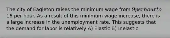 The city of Eagleton raises the minimum wage from 9 per hour to16 per hour. As a result of this minimum wage increase, there is a large increase in the unemployment rate. This suggests that the demand for labor is relatively A) Elastic B) Inelastic