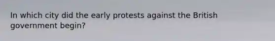 In which city did the early protests against the British government begin?